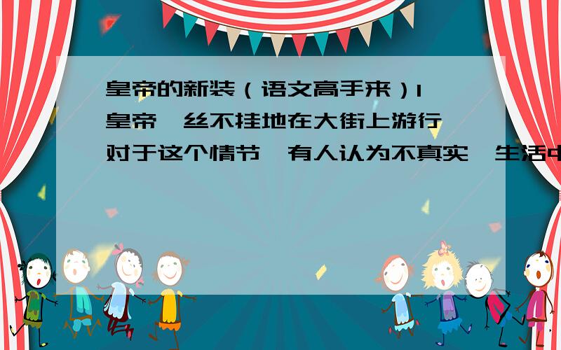 皇帝的新装（语文高手来）1、皇帝一丝不挂地在大街上游行,对于这个情节,有人认为不真实,生活中不可能存在这样的事.请谈谈你的理解.