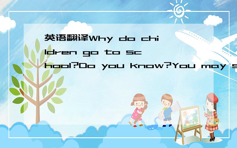 英语翻译Why do children go to school?Do you know?You may say that they go to school to learn Chinese,English and other subjects.This answer is right.But do you know why they learn all these things?Do they learn all things at school?The answer is