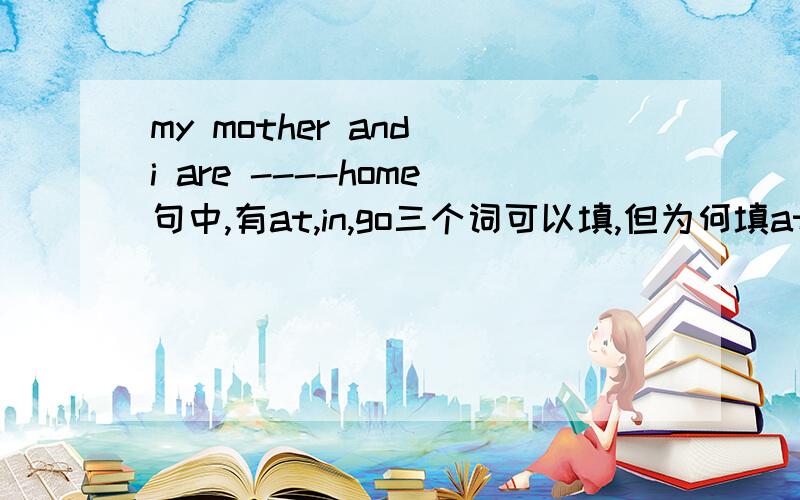 my mother and i are ----home句中,有at,in,go三个词可以填,但为何填at home而不填in home和go home