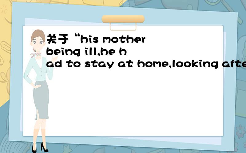 关于“his mother being ill,he had to stay at home,looking after her”his mother being ill,he had to stay at home,looking after her这个句子中,为什么用being ill 不用was ill或者is being ill呢?还有,looking after her与主语是什么