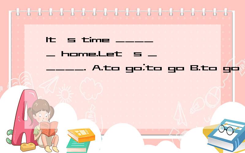 It's time _____ home.Let's _____. A.to go;to go B.to go to;to go C.for go;go D.for go to;go两个空格填什么?说一下为什么这样填