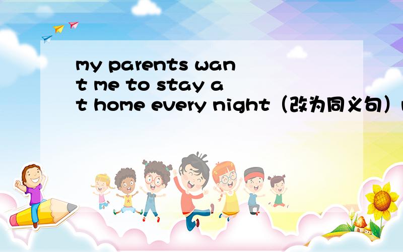 my parents want me to stay at home every night（改为同义句）my parents ———— ———— me to stay at home every night