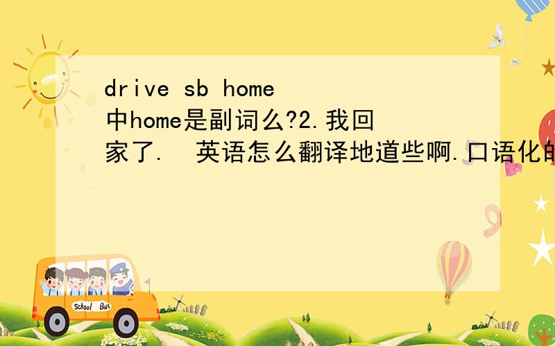 drive sb home 中home是副词么?2.我回家了.  英语怎么翻译地道些啊.口语化的. I went home.行不?谢谢.