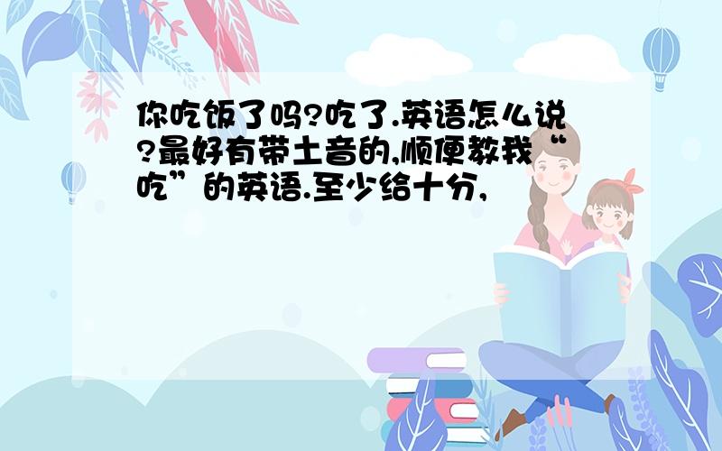 你吃饭了吗?吃了.英语怎么说?最好有带土音的,顺便教我“吃”的英语.至少给十分,