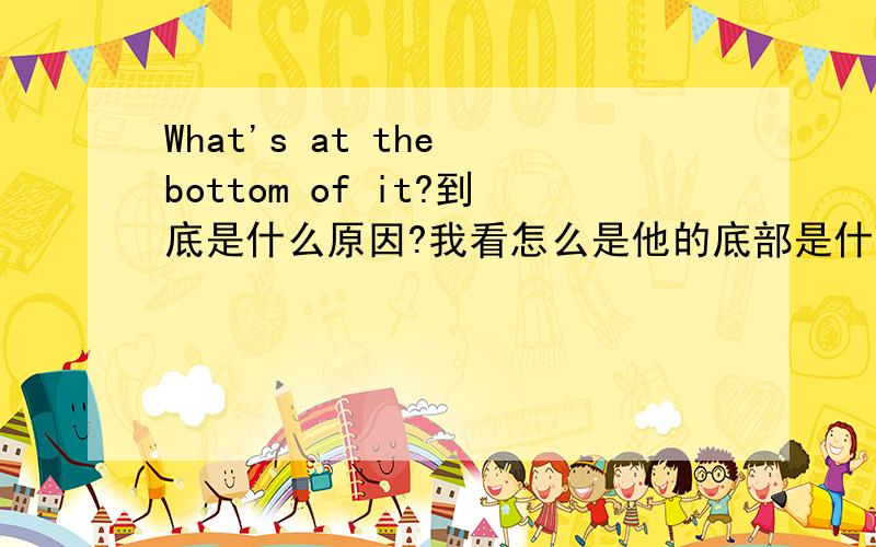 What's at the bottom of it?到底是什么原因?我看怎么是他的底部是什么?is是不及物动词吗?为什么后面加介词啊?对啊是固定短语在..的底部的意思啊