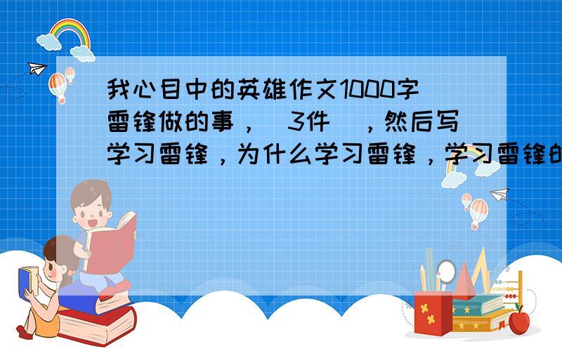 我心目中的英雄作文1000字雷锋做的事，（3件），然后写学习雷锋，为什么学习雷锋，学习雷锋的一件事，做完事你高兴还是快乐。