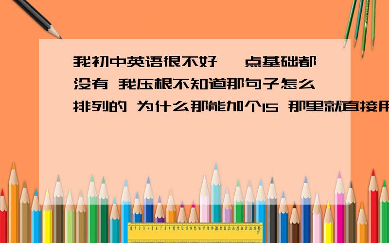 我初中英语很不好 一点基础都没有 我压根不知道那句子怎么排列的 为什么那能加个IS 那里就直接用那个什么动词什么的 好乱啊 还有 一个句子 突然后面就来个SO 谁能和我解释下 / 我现在上