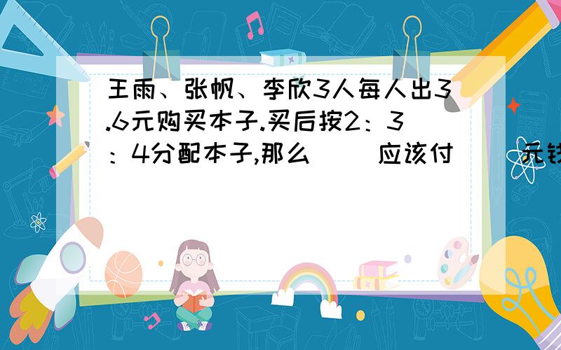 王雨、张帆、李欣3人每人出3.6元购买本子.买后按2：3：4分配本子,那么( )应该付( )元钱给( ).为什么?请写出算式及解题思路!