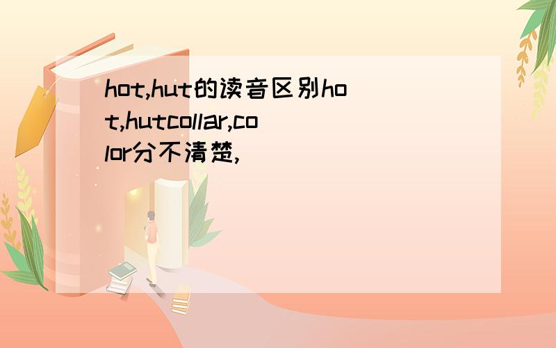 hot,hut的读音区别hot,hutcollar,color分不清楚,