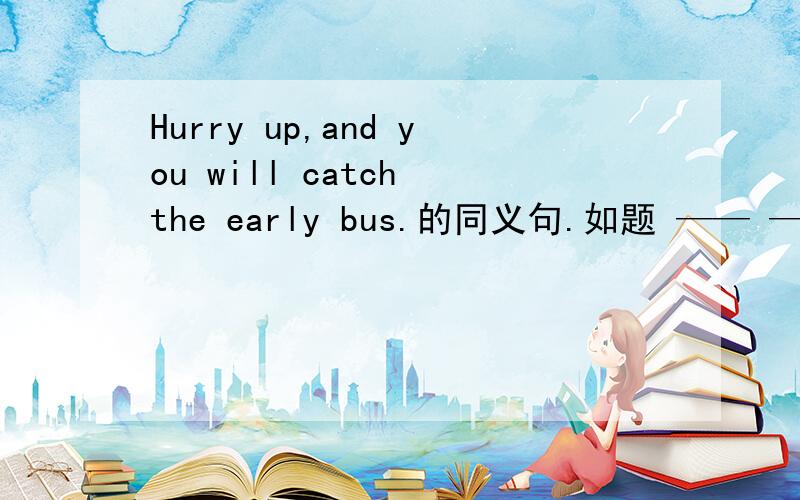 Hurry up,and you will catch the early bus.的同义句.如题 —— —— —— ——,you will catch the early bus.