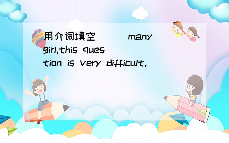用介词填空 ( )many girl,this question is very difficult.
