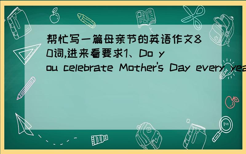 帮忙写一篇母亲节的英语作文80词,进来看要求1、Do you celebrate Mother's Day every year?2、What did you do for your mother on Mother's Day this year?3、What do you think is the best way to show your love to your mother?开头给出