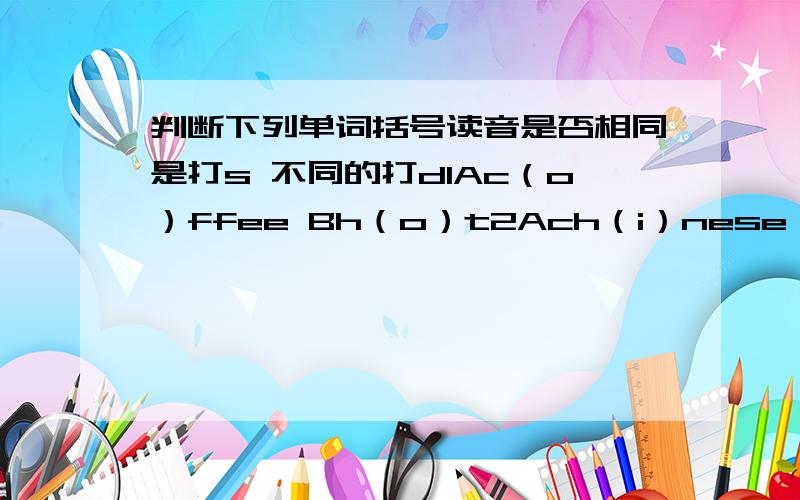 判断下列单词括号读音是否相同是打s 不同的打d1Ac（o）ffee Bh（o）t2Ach（i）nese Bm（i）nus3Al（o）ve Bcl（o）ck4AFriday Bl（i）ke