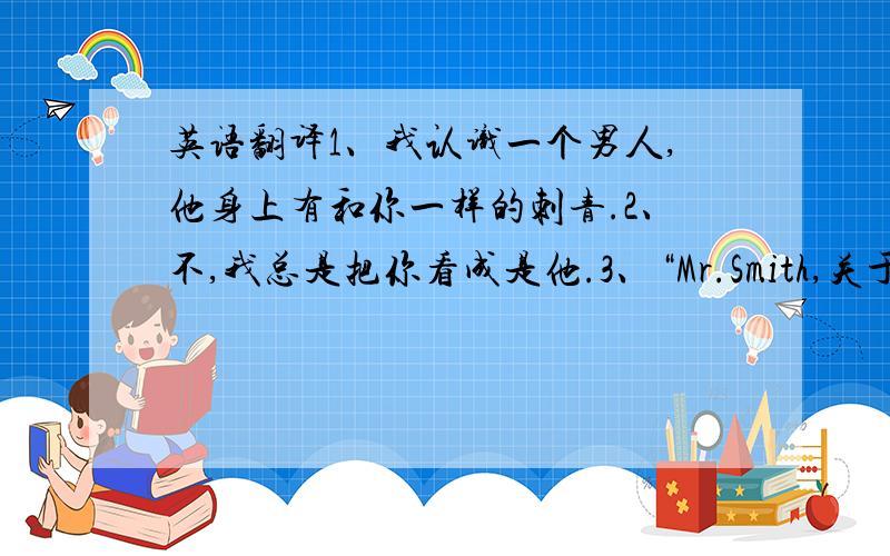 英语翻译1、我认识一个男人,他身上有和你一样的刺青.2、不,我总是把你看成是他.3、“Mr.Smith,关于你的赌场,我想我可以付给你比任何人都要高昂的价钱,当然,包括那位漂亮的先生.你觉得如