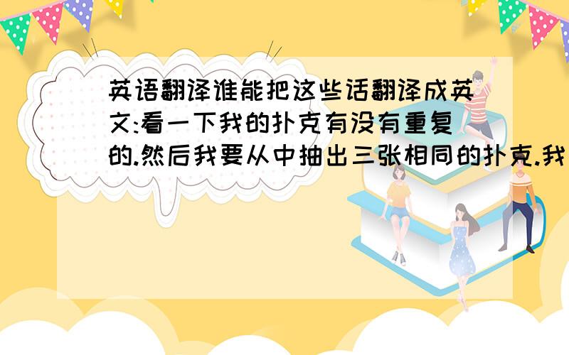 英语翻译谁能把这些话翻译成英文:看一下我的扑克有没有重复的.然后我要从中抽出三张相同的扑克.我要讲一个故事：很久很久以前,有三个好兄弟,他们生死与共.直到有一天,一个怪兽把他们