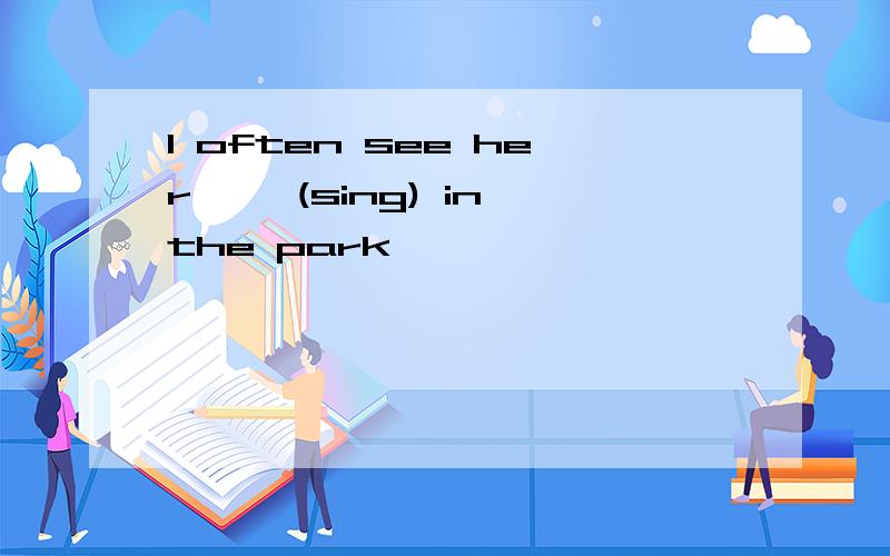 l often see her—— (sing) in the park