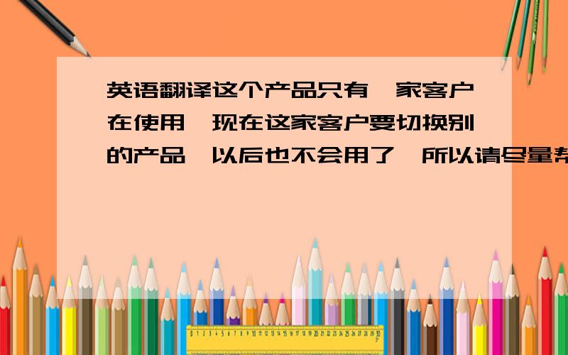 英语翻译这个产品只有一家客户在使用,现在这家客户要切换别的产品,以后也不会用了,所以请尽量帮忙取消.这句怎么翻译成英语?