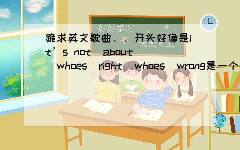 跪求英文歌曲、、开头好像是it’s not  about  whoes  right  whoes  wrong是一个男的唱的、、抒情歌、、