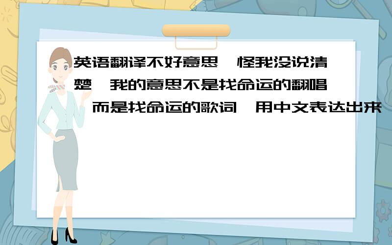 英语翻译不好意思,怪我没说清楚,我的意思不是找命运的翻唱,而是找命运的歌词,用中文表达出来,或者用拼音表示也行,不好意思啊,没说清楚~