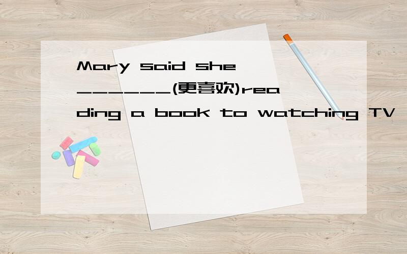 Mary said she ______(更喜欢)reading a book to watching TV