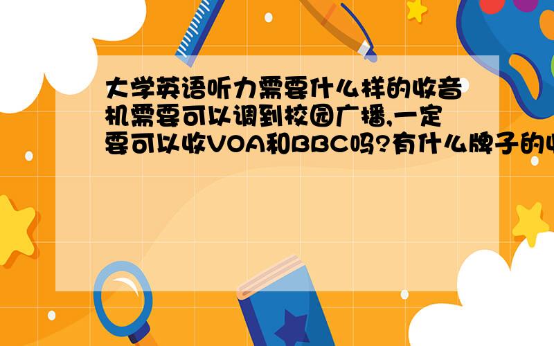 大学英语听力需要什么样的收音机需要可以调到校园广播,一定要可以收VOA和BBC吗?有什么牌子的收音机比较适合呢?（具体的型号可以推荐一下,最好是物美价廉了!）我是说，大学英语听力需