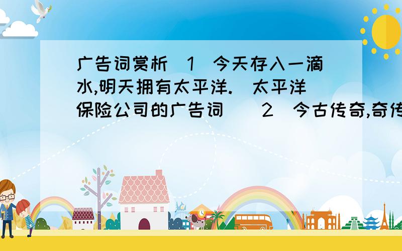 广告词赏析(1)今天存入一滴水,明天拥有太平洋.(太平洋保险公司的广告词)(2)今古传奇,奇传古今.(湖北《今古传奇》杂志的广告词）（3）你不理财,财不理你.（上海世纪出版社《理财》周刊的