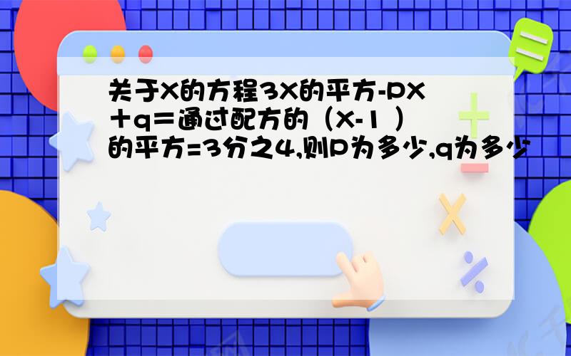 关于X的方程3X的平方-PX＋q＝通过配方的（X-1 ）的平方=3分之4,则P为多少,q为多少