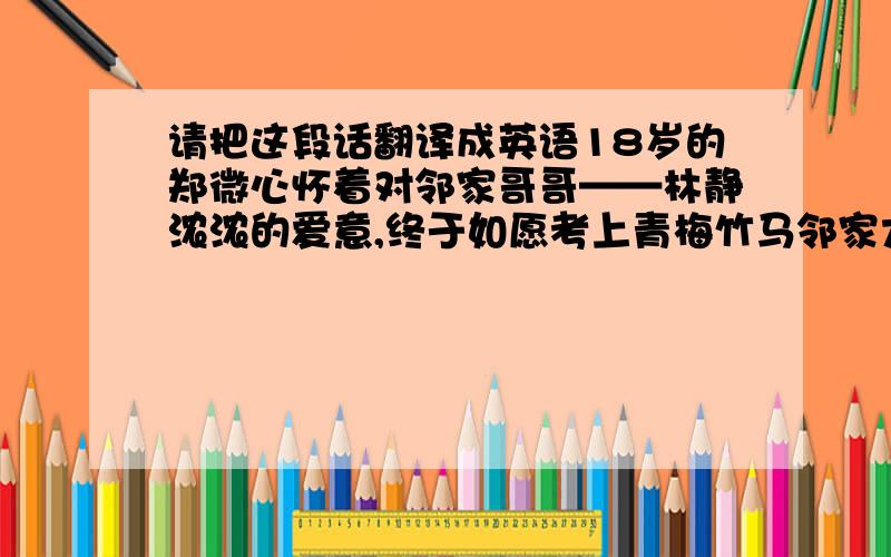 请把这段话翻译成英语18岁的郑微心怀着对邻家哥哥——林静浓浓的爱意,终于如愿考上青梅竹马邻家大哥哥林静所在学校的邻校,等她满怀期冀地步入大学校园,却遭遇打击——林静出国留学,