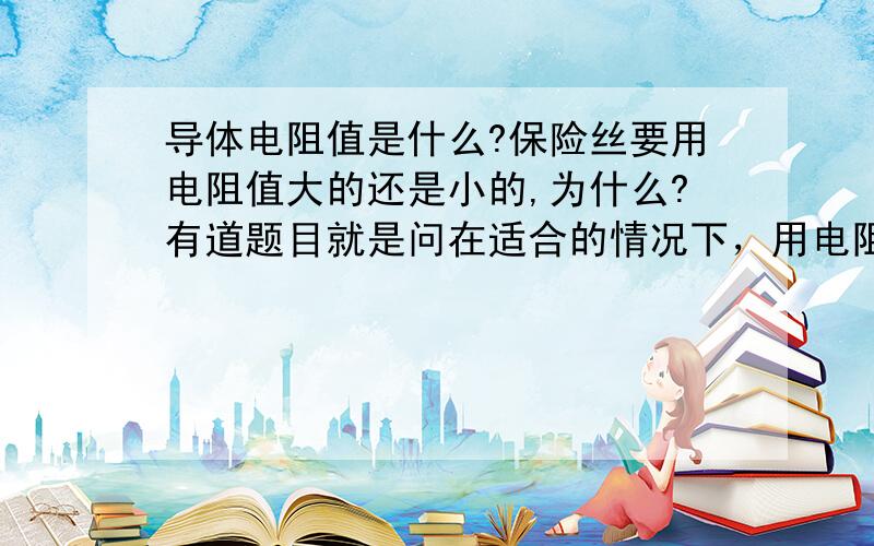 导体电阻值是什么?保险丝要用电阻值大的还是小的,为什么?有道题目就是问在适合的情况下，用电阻值大的还是小的，应该与熔点有关，要用熔点低的，熔点低的是要电阻值大的还是小的？