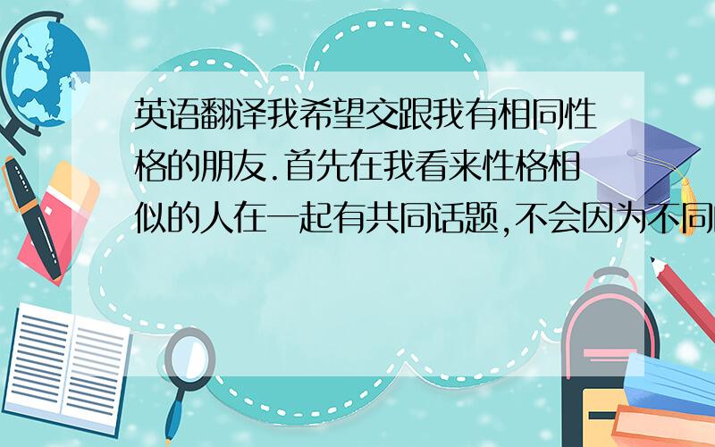 英语翻译我希望交跟我有相同性格的朋友.首先在我看来性格相似的人在一起有共同话题,不会因为不同的观点争论.第二,性格相似的人相处起来也比较容易,因为相互了解.最后,性格相似的两个