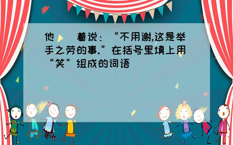 他（）着说：“不用谢,这是举手之劳的事.”在括号里填上用“笑”组成的词语