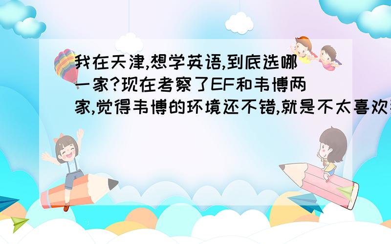 我在天津,想学英语,到底选哪一家?现在考察了EF和韦博两家,觉得韦博的环境还不错,就是不太喜欢那个销售.我觉得EF的人员素质还是很高的.有没有人给我一些建议?