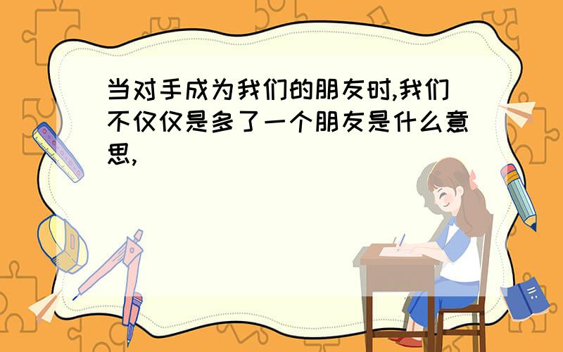 当对手成为我们的朋友时,我们不仅仅是多了一个朋友是什么意思,