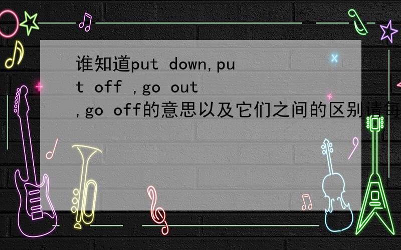 谁知道put down,put off ,go out ,go off的意思以及它们之间的区别请每个举个例子,特别是go out与go off All the street lights _______because of the power cut last night .A.put down B.put off C.went out D.went off那这题又该如