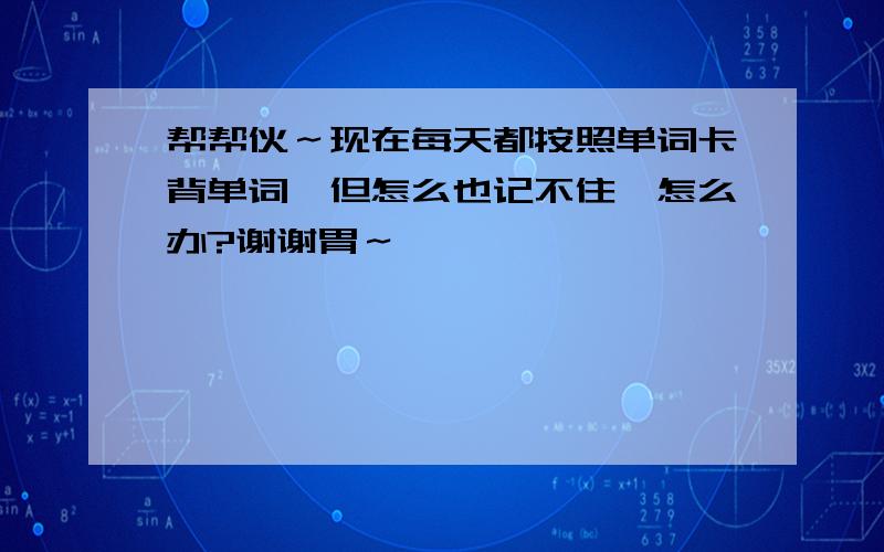 帮帮伙～现在每天都按照单词卡背单词,但怎么也记不住,怎么办?谢谢胃～