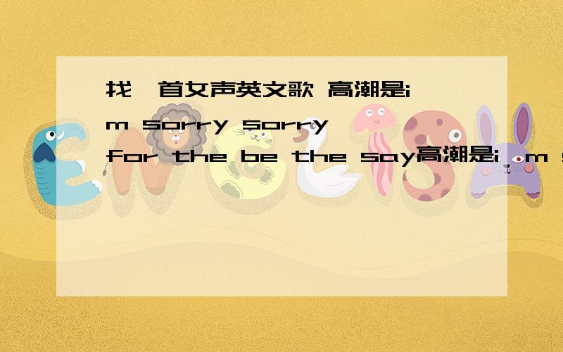 找一首女声英文歌 高潮是i'm sorry sorry for the be the say高潮是i'm sorry sorry for the be the say i'm sorry sorry for the be the day 前面挺慢的 高潮很节奏 第二段也很节奏了.一个女的唱的 开头第一句是 MY IE~TA