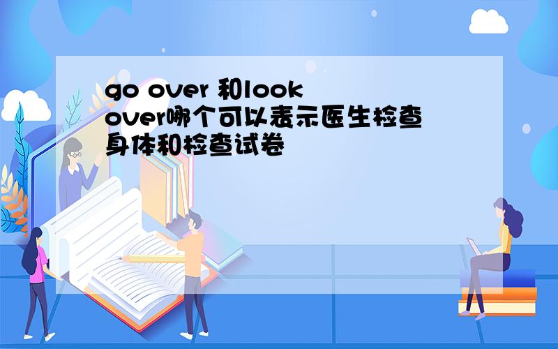 go over 和look over哪个可以表示医生检查身体和检查试卷