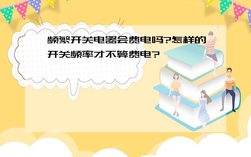 频繁开关电器会费电吗?怎样的开关频率才不算费电?