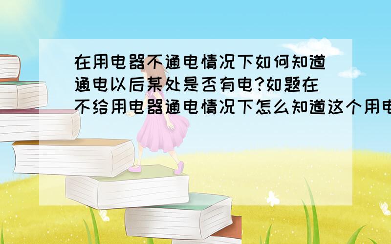 在用电器不通电情况下如何知道通电以后某处是否有电?如题在不给用电器通电情况下怎么知道这个用电器通电以后电路中某处是否有电?（可以使用万用表做工具）