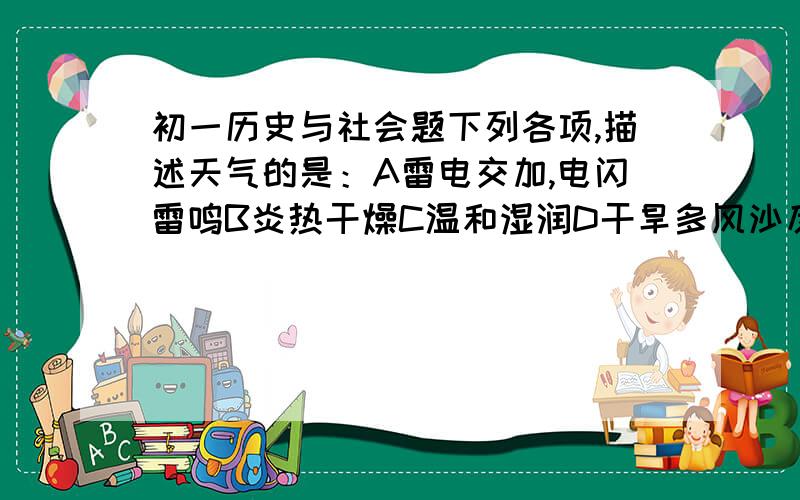 初一历史与社会题下列各项,描述天气的是：A雷电交加,电闪雷鸣B炎热干燥C温和湿润D干旱多风沙反映各地气候特点的主要气候要素是:A降水和气温B天气和降水C温和湿润D阴晴和风雨下列各项,