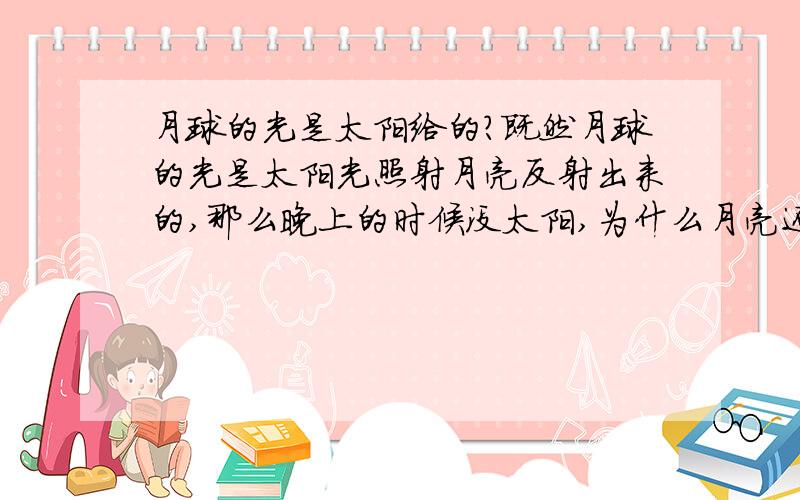 月球的光是太阳给的?既然月球的光是太阳光照射月亮反射出来的,那么晚上的时候没太阳,为什么月亮还能有光可以反射出来呢,这时候太阳应该在月亮的背面啊,应该是找不到这边的啊