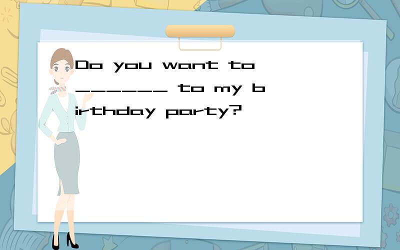 Do you want to______ to my birthday party?
