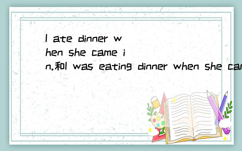 I ate dinner when she came in.和I was eating dinner when she came in.有什么区别,用在什么时候?