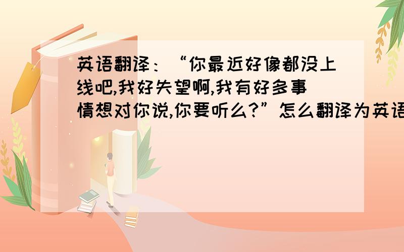 英语翻译：“你最近好像都没上线吧,我好失望啊,我有好多事情想对你说,你要听么?”怎么翻译为英语?RT快点噢!