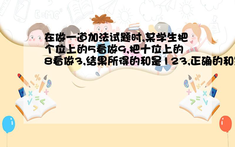 在做一道加法试题时,某学生把个位上的5看做9,把十位上的8看做3,结果所得的和是123,正确的和是多少?