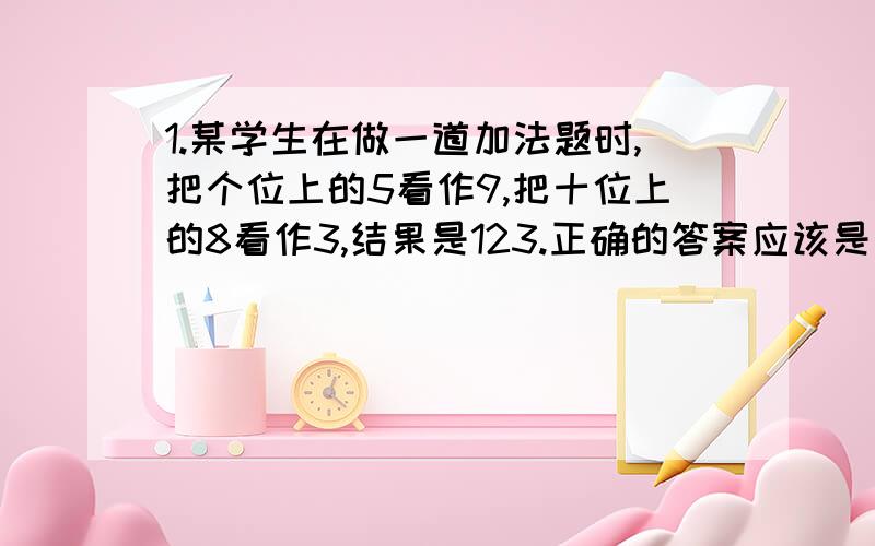 1.某学生在做一道加法题时,把个位上的5看作9,把十位上的8看作3,结果是123.正确的答案应该是多少?