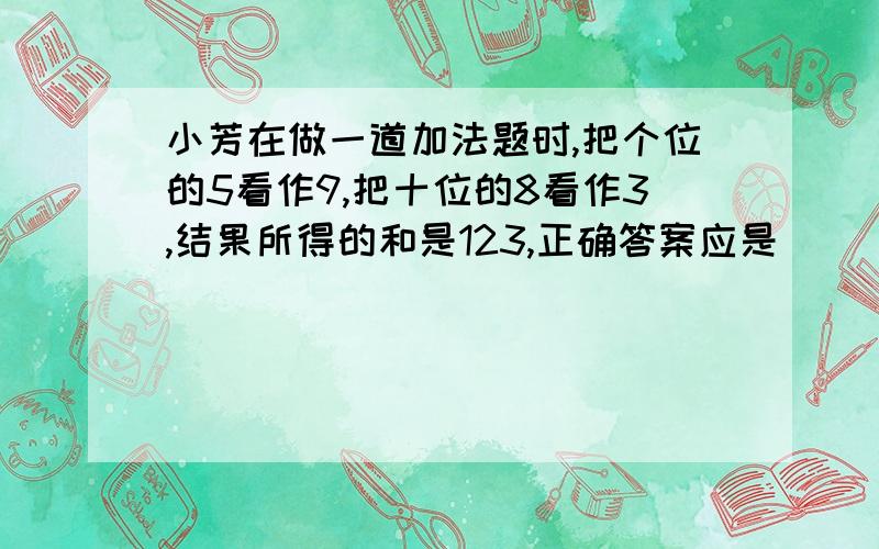 小芳在做一道加法题时,把个位的5看作9,把十位的8看作3,结果所得的和是123,正确答案应是______.