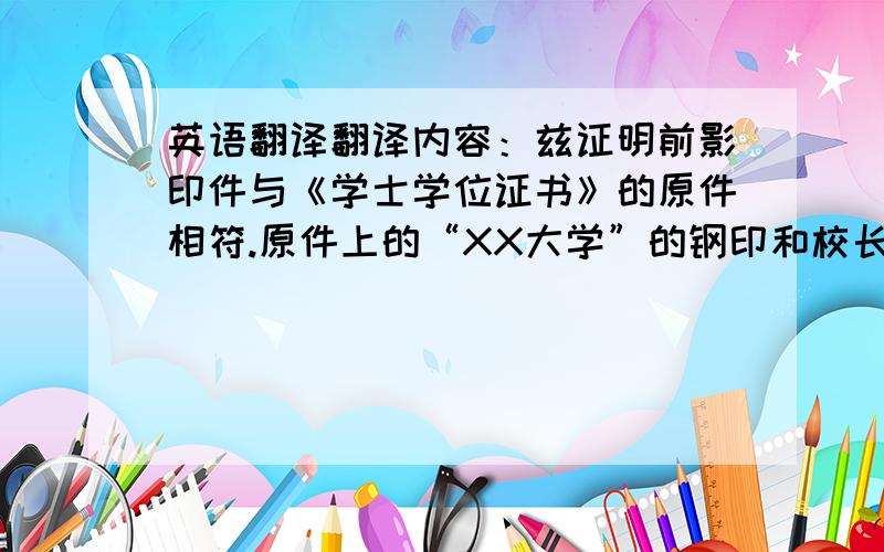 英语翻译翻译内容：兹证明前影印件与《学士学位证书》的原件相符.原件上的“XX大学”的钢印和校长XXX的印鉴均属实.前面影印件所附的英文译本与中文原本的内容相符