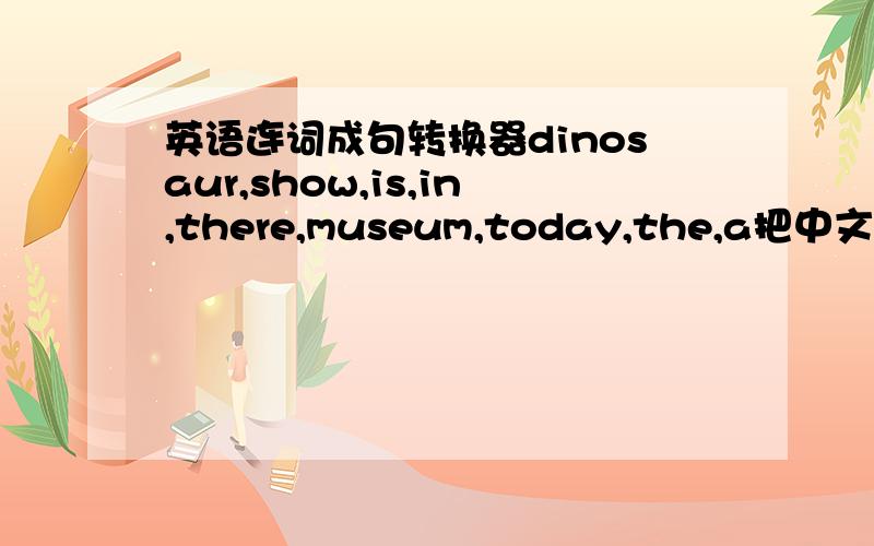 英语连词成句转换器dinosaur,show,is,in,there,museum,today,the,a把中文也写上去啊
