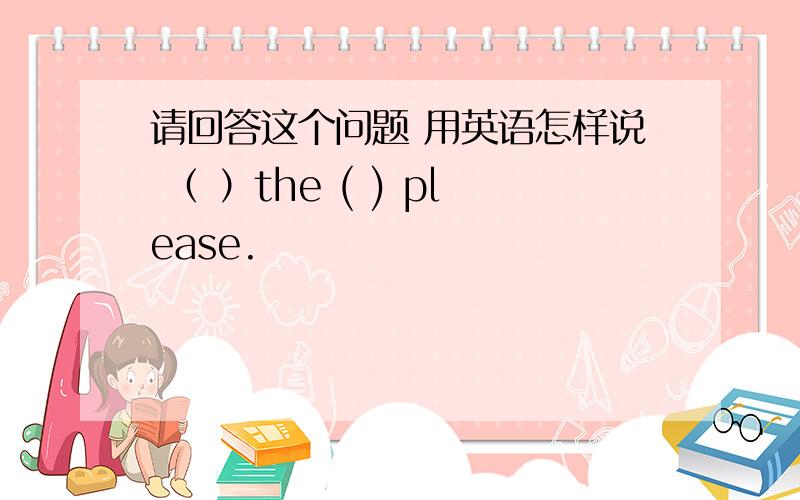 请回答这个问题 用英语怎样说 （ ）the ( ) please.